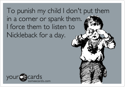 To punish my child I don't put them in a corner or spank them.
I force them to listen to
Nickleback for a day.