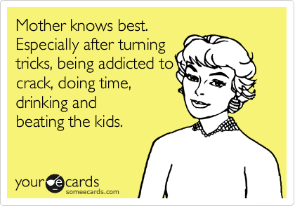 Mother knows best.
Especially after turning
tricks, being addicted to
crack, doing time,
drinking and
beating the kids.
