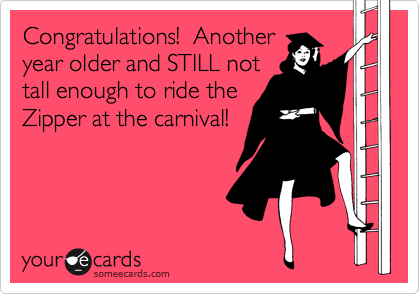 Congratulations!  Another 
year older and STILL not
tall enough to ride the
Zipper at the carnival! 

