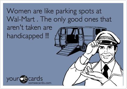 Women are like parking spots at Wal-Mart . The only good ones that   aren't taken are
handicapped !!!