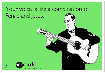 Your voice is like a combination of Fergie and Jesus.