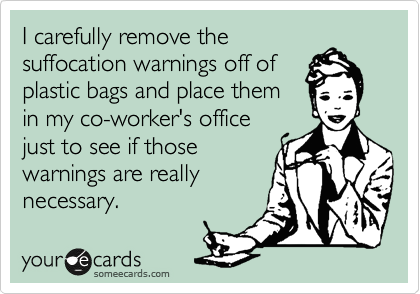 I carefully remove the
suffocation warnings off of
plastic bags and place them
in my co-worker's office
just to see if those
warnings are really
necessary.