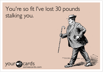 You're so fit I've lost 30 pounds stalking you.