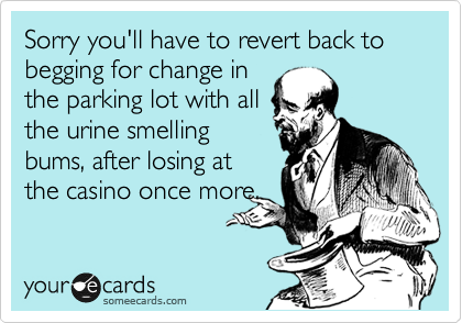 Sorry you'll have to revert back to begging for change in
the parking lot with all
the urine smelling
bums, after losing at
the casino once more.