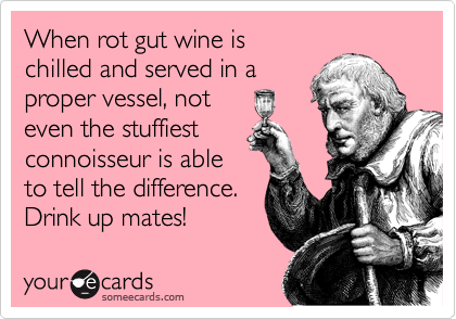 When rot gut wine is
chilled and served in a
proper vessel, not 
even the stuffiest
connoisseur is able
to tell the difference.
Drink up mates!