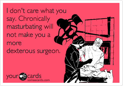 I don't care what you
say. Chronically
masturbating will
not make you a
more
dexterous surgeon.