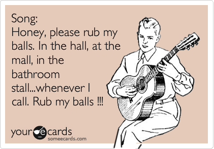 Song:
Honey, please rub my 
balls. In the hall, at the
mall, in the
bathroom
stall...whenever I
call. Rub my balls !!! 