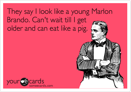 They say I look like a young Marlon Brando. Can't wait till I get
older and can eat like a pig.