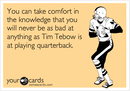 You can take comfort in
the knowledge that you
will never be as bad at
anything as Tim Tebow is
at playing quarterback.