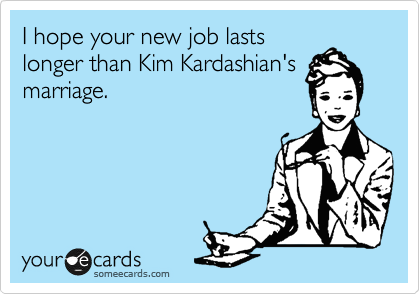 I hope your new job lasts
longer than Kim Kardashian's
marriage. 