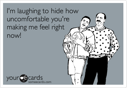 I'm laughing to hide how
uncomfortable you're
making me feel right
now!