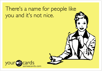 There's a name for people like
you and it's not nice.