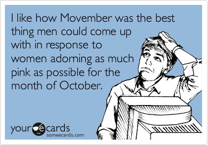 I like how Movember was the best thing men could come up
with in response to
women adorning as much
pink as possible for the
month of October.
