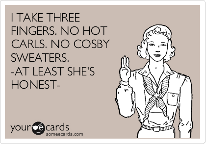 I TAKE THREE
FINGERS. NO HOT
CARLS. NO COSBY
SWEATERS.
-AT LEAST SHE'S
HONEST-