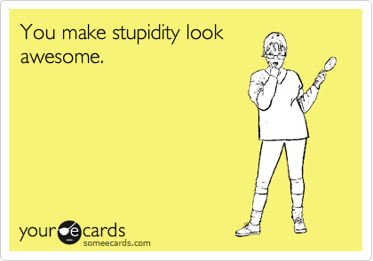 You make stupidity look
awesome.

