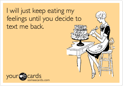 I will just keep eating my
feelings until you decide to
text me back.