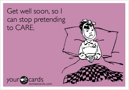 Get well soon, so I 
can stop pretending 
to CARE.