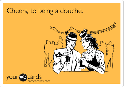 Cheers, to being a douche.