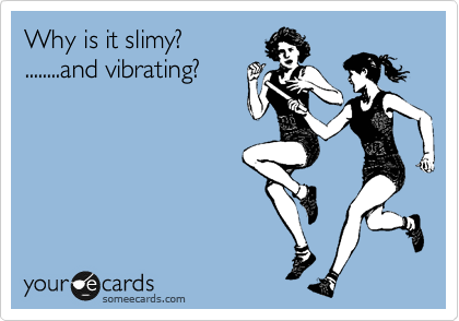 Why is it slimy?
........and vibrating?