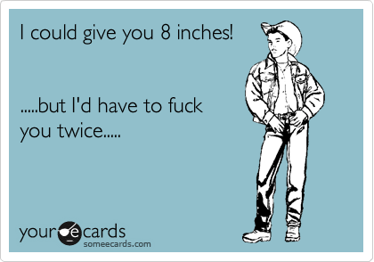 I could give you 8 inches!


.....but I'd have to fuck
you twice.....