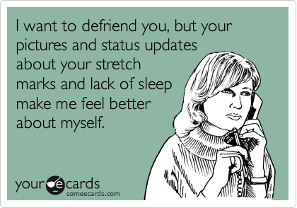 I want to defriend you, but your pictures and status updates
about your stretch
marks and lack of sleep
make me feel better
about myself.