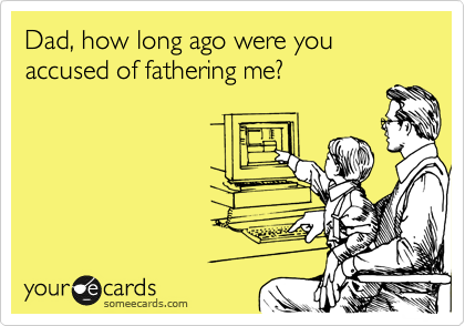Dad, how long ago were you accused of fathering me?