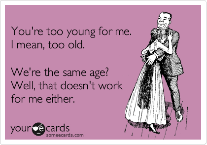 
You're too young for me.
I mean, too old.

We're the same age?
Well, that doesn't work
for me either.
