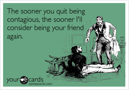 The sooner you quit being contagious, the sooner I'll
consider being your friend
again.