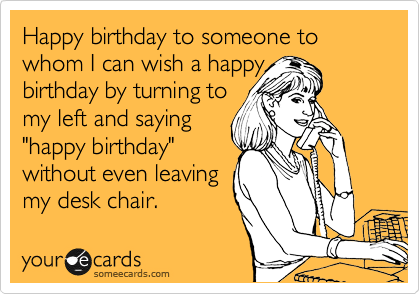 Happy birthday to someone to whom I can wish a happy 
birthday by turning to 
my left and saying
"happy birthday"
without even leaving 
my desk chair.