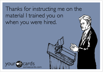 Thanks for instructing me on the material I trained you on
when you were hired.