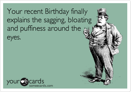 Your recent Birthday finally
explains the sagging, bloating
and puffiness around the
eyes.
