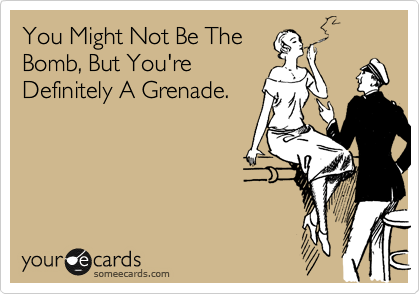You Might Not Be The
Bomb, But You're
Definitely A Grenade.