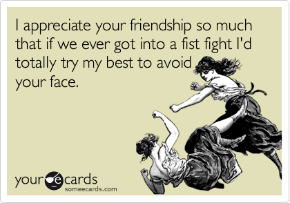 I appreciate your friendship so much that if we ever got into a fist fight I'd totally try my best to avoid
your face.