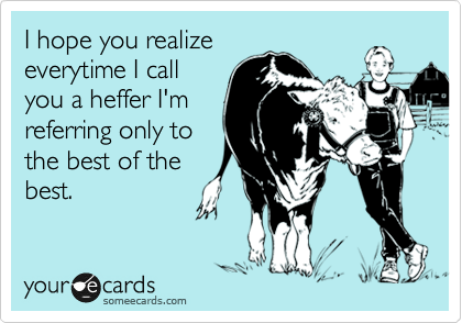 I hope you realize
everytime I call
you a heffer I'm
referring only to
the best of the
best.