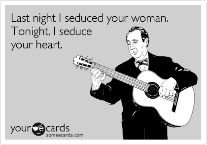 Last night I seduced your woman.
Tonight, I seduce
your heart. 