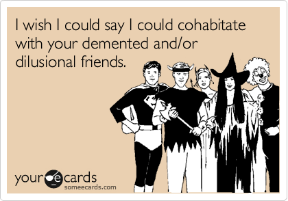 I wish I could say I could cohabitate with your demented and/or
dilusional friends.