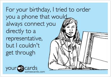 For your birthday, I tried to order you a phone that would
always connect you
directly to a
representative,
but I couldn't
get through