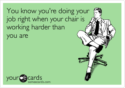You know you're doing your
job right when your chair is
working harder than
you are