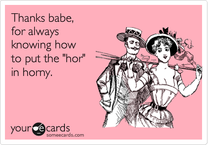 Thanks babe,
for always
knowing how
to put the "hor"
in horny.