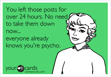 You left those posts for
over 24 hours. No need
to take them down
now...
everyone already
knows you're psycho.