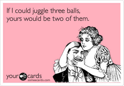 If I could juggle three balls,
yours would be two of them.