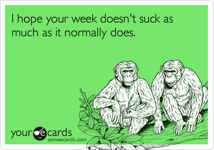 I hope your week doesn't suck as much as it normally does.