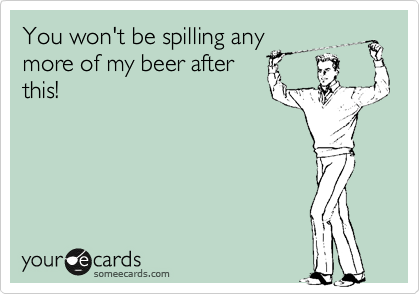 You won't be spilling any
more of my beer after
this!