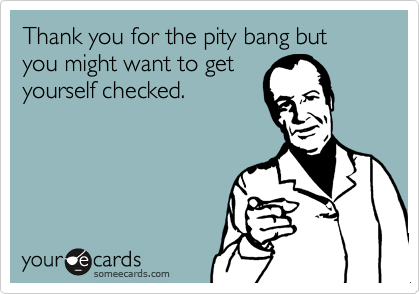 Thank you for the pity bang but you might want to get
yourself checked.