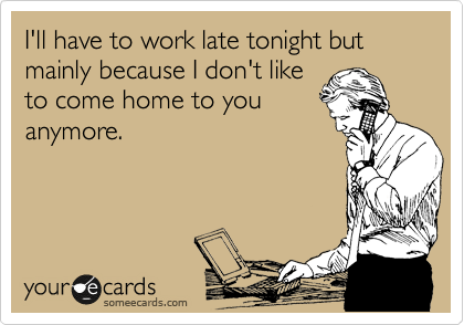 I'll have to work late tonight but mainly because I don't like
to come home to you
anymore.