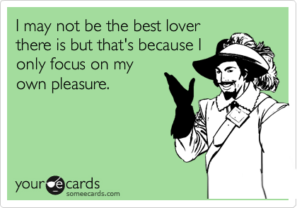 I may not be the best lover
there is but that's only
because I focus on
my own pleasure.