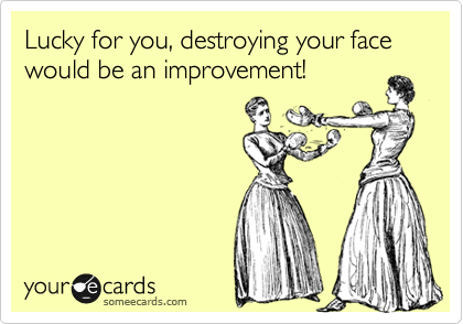 Lucky for you, destroying your face would be an improvement!