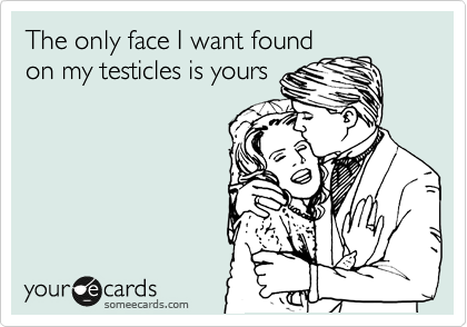 The only face I want found
on my testicles is yours