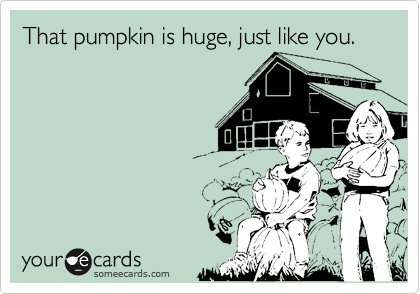 That pumpkin is huge, just like you.