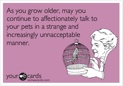 As you grow older, may you continue to have conversations with your pets in a 
strange and increasingly unnacceptable
manner.